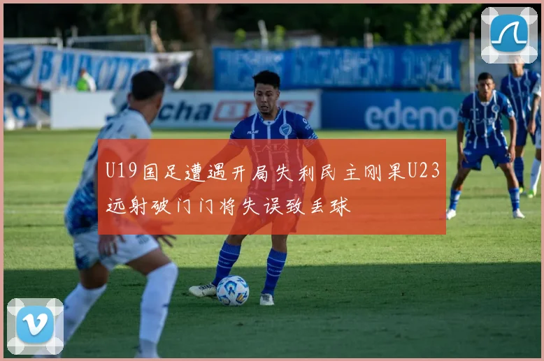 U19国足遭遇开局失利民主刚果U23远射破门门将失误致丢球