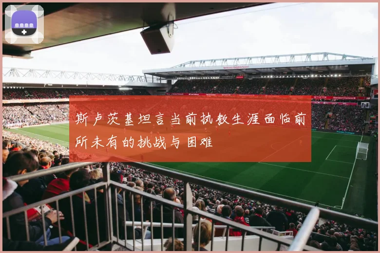 斯卢茨基坦言当前执教生涯面临前所未有的挑战与困难