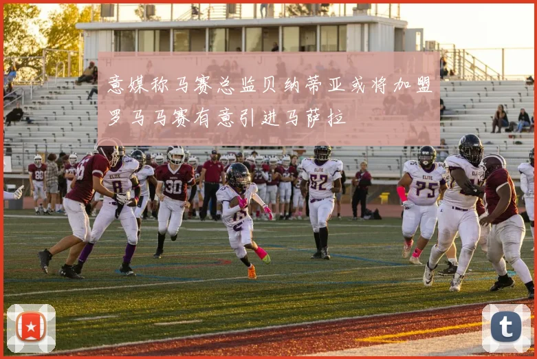 意媒称马赛总监贝纳蒂亚或将加盟罗马马赛有意引进马萨拉
