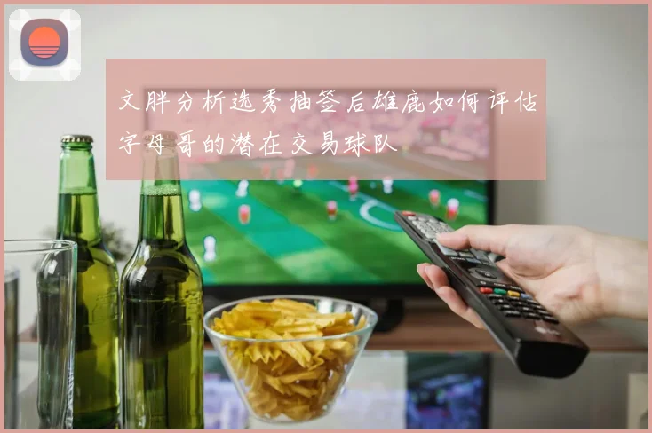 文胖分析选秀抽签后雄鹿如何评估字母哥的潜在交易球队