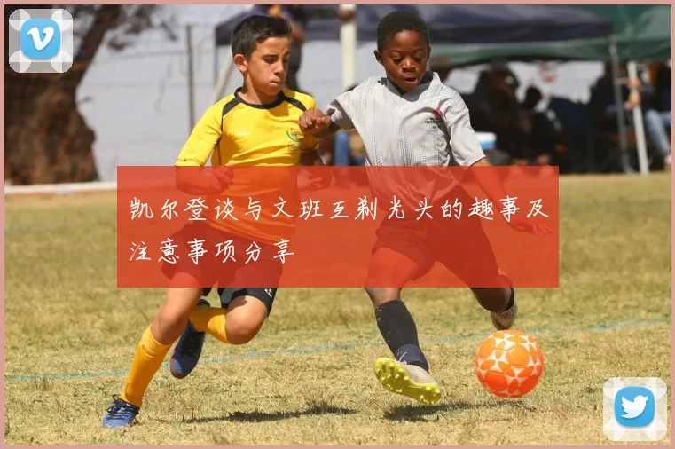 凯尔登谈与文班互剃光头的趣事及注意事项分享