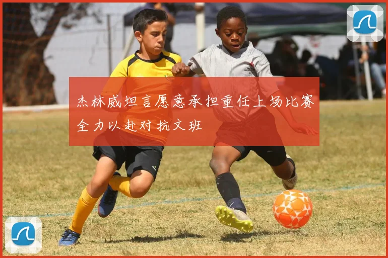 杰林威坦言愿意承担重任上场比赛全力以赴对抗文班