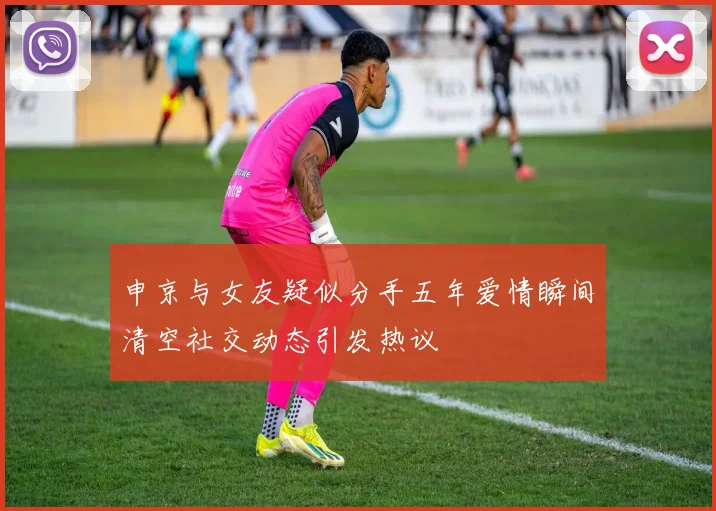 申京与女友疑似分手五年爱情瞬间清空社交动态引发热议