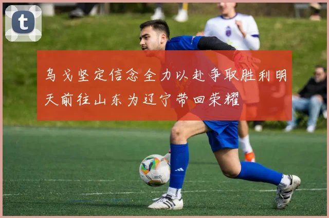 乌戈坚定信念全力以赴争取胜利明天前往山东为辽宁带回荣耀