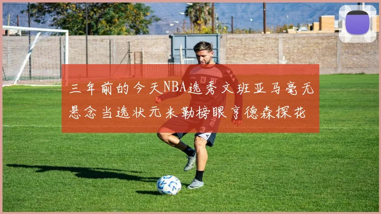 三年前的今天NBA选秀文班亚马毫无悬念当选状元米勒榜眼亨德森探花成就传奇时刻