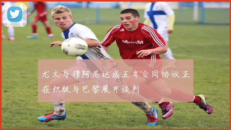尤文与穆阿尼达成五年合同协议正在积极与巴黎展开谈判