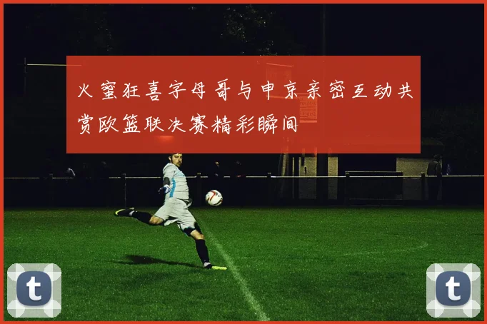 火蜜狂喜字母哥与申京亲密互动共赏欧篮联决赛精彩瞬间