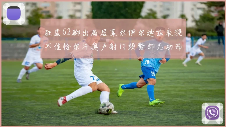 狂轰62脚出局居莱尔伊尔迪兹表现不佳恰尔汗奥卢射门频繁却无功而返