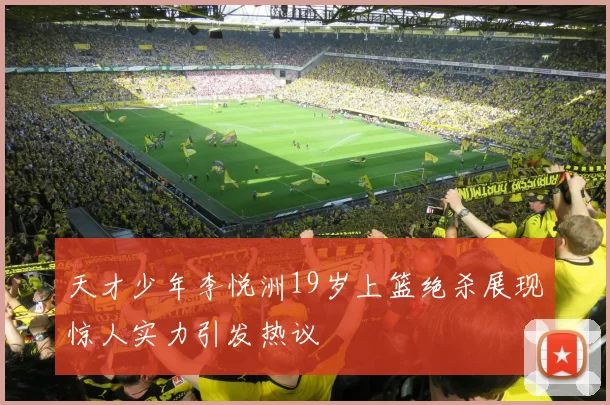 天才少年李悦洲19岁上篮绝杀展现惊人实力引发热议