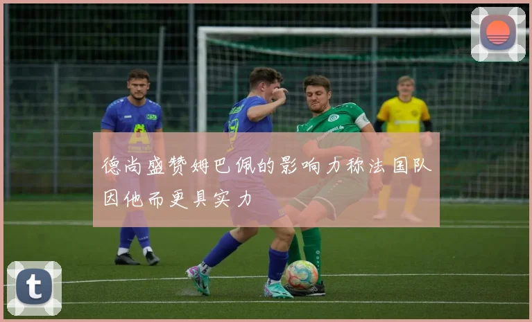 德尚盛赞姆巴佩的影响力称法国队因他而更具实力
