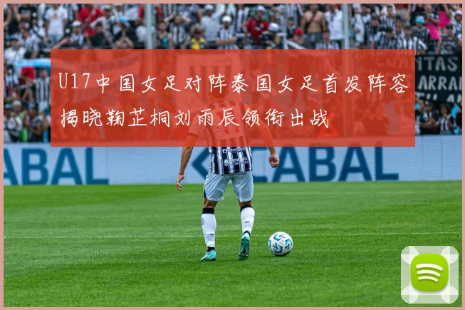 U17中国女足对阵泰国女足首发阵容揭晓鞠芷桐刘雨辰领衔出战