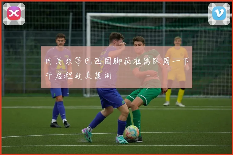 内马尔等巴西国脚获准离队周一下午启程赴美集训