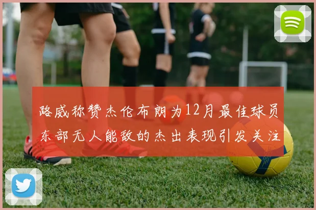 路威称赞杰伦布朗为12月最佳球员东部无人能敌的杰出表现引发关注