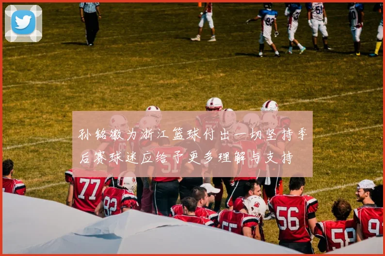 孙铭徽为浙江篮球付出一切坚持季后赛球迷应给予更多理解与支持