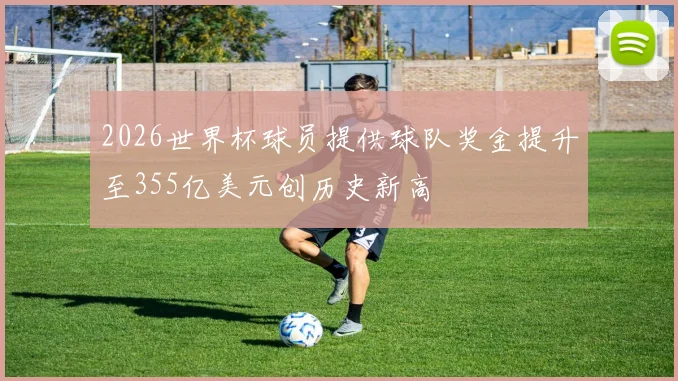 2026世界杯球员提供球队奖金提升至355亿美元创历史新高