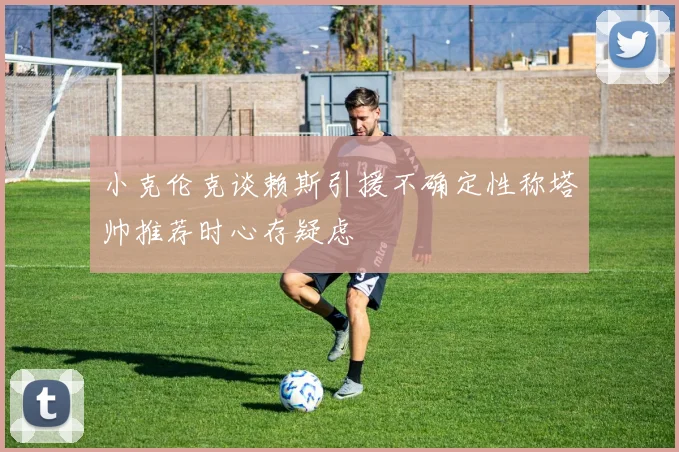 小克伦克谈赖斯引援不确定性称塔帅推荐时心存疑虑
