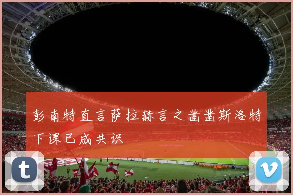彭南特直言萨拉赫言之凿凿斯洛特下课已成共识