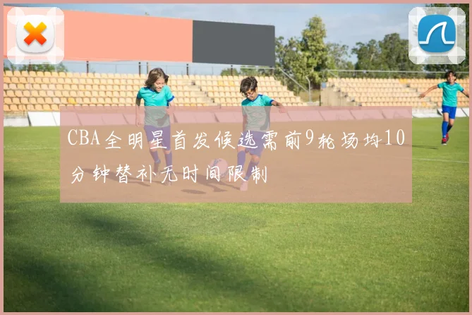CBA全明星首发候选需前9轮场均10分钟替补无时间限制