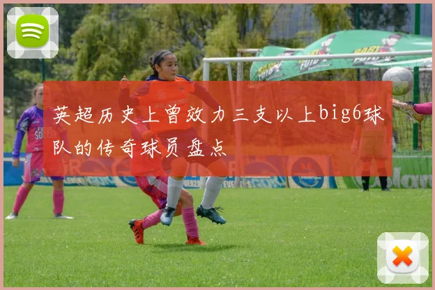英超历史上曾效力三支以上big6球队的传奇球员盘点