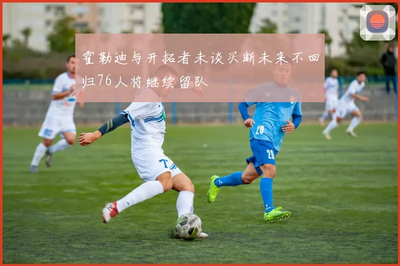 霍勒迪与开拓者未谈买断未来不回归76人将继续留队