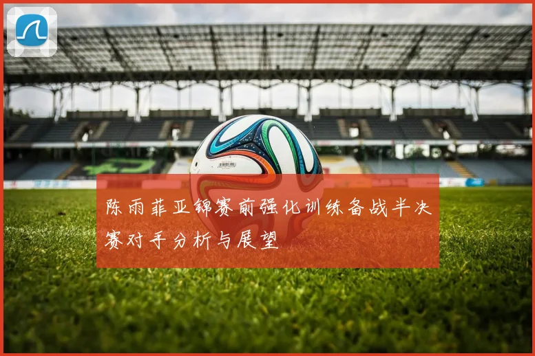 陈雨菲亚锦赛前强化训练备战半决赛对手分析与展望